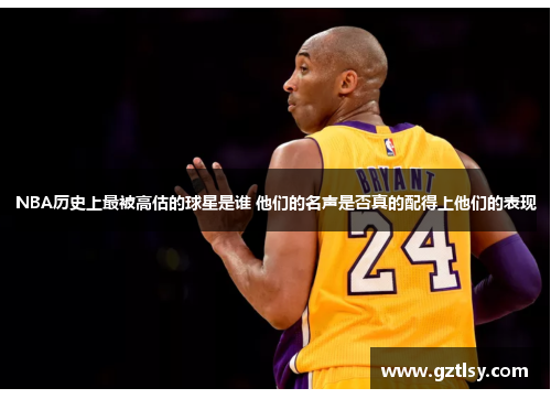 NBA历史上最被高估的球星是谁 他们的名声是否真的配得上他们的表现