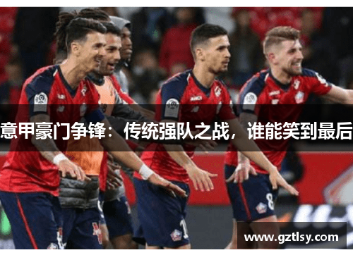 意甲豪门争锋:传统强队之战,谁能笑到最后 意甲豪门争锋:传统强队之战,谁能笑到最后