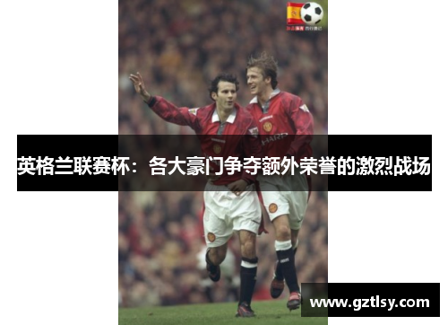 英格兰联赛杯:各大豪门争夺额外荣誉的激烈战场 英格兰联赛杯:各大豪门争夺额外荣誉的激烈战场