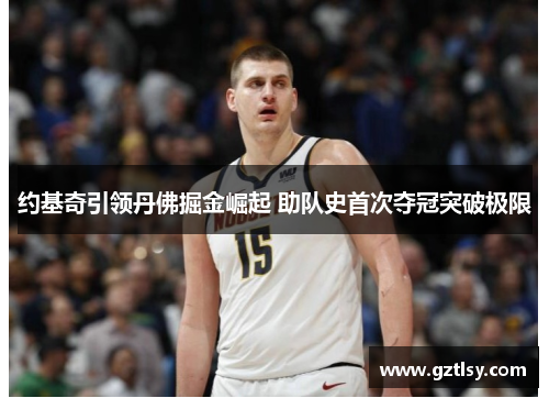 约基奇引领丹佛掘金崛起 助队史首次夺冠突破极限 约基奇引领丹佛掘金崛起 助队史首次夺冠突破极限