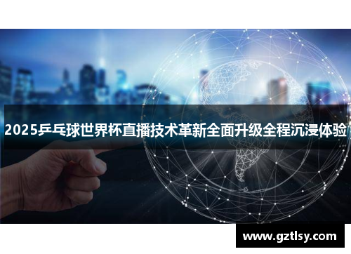 2025乒乓球世界杯直播技术革新全面升级全程沉浸体验 2025乒乓球世界杯直播技术革新全面升级全程沉浸体验