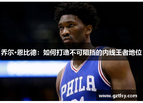 乔尔·恩比德:如何打造不可阻挡的内线王者地位 乔尔·恩比德:如何打造不可阻挡的内线王者地位