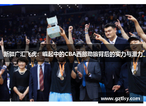 新疆广汇飞虎:崛起中的CBA西部劲旅背后的实力与潜力 新疆广汇飞虎:崛起中的CBA西部劲旅背后的实力与潜力