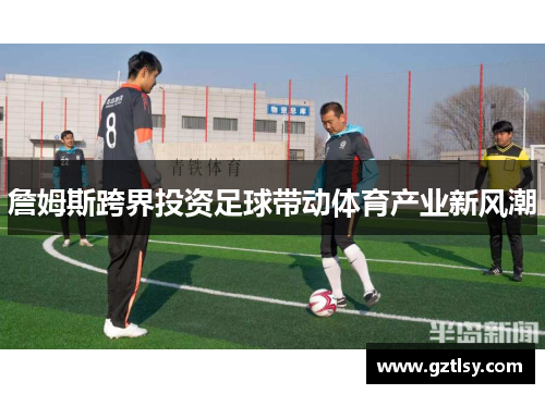 詹姆斯跨界投资足球带动体育产业新风潮 詹姆斯跨界投资足球带动体育产业新风潮