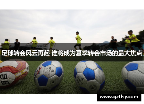 足球转会风云再起 谁将成为夏季转会市场的最大焦点 足球转会风云再起 谁将成为夏季转会市场的最大焦点