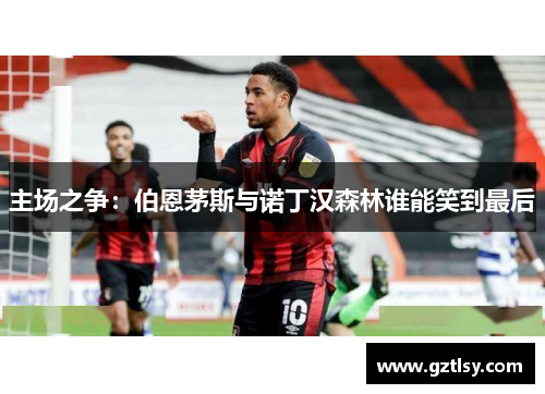 主场之争:伯恩茅斯与诺丁汉森林谁能笑到最后 主场之争:伯恩茅斯与诺丁汉森林谁能笑到最后