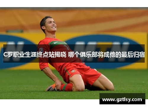 C罗职业生涯终点站揭晓 哪个俱乐部将成他的最后归宿 C罗职业生涯终点站揭晓 哪个俱乐部将成他的最后归宿