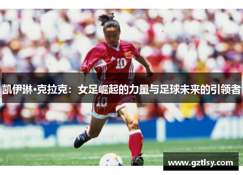 凯伊琳·克拉克:女足崛起的力量与足球未来的引领者