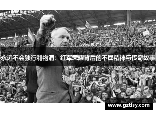 永远不会独行利物浦:红军荣耀背后的不屈精神与传奇故事
