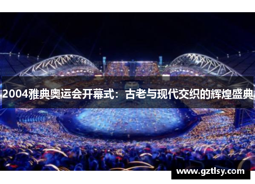 2004雅典奥运会开幕式:古老与现代交织的辉煌盛典 2004雅典奥运会开幕式:古老与现代交织的辉煌盛典